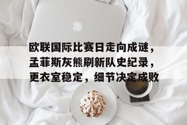 欧联国际比赛日走向成谜，孟菲斯灰熊刷新队史纪录，更衣室稳定，细节决定成败的简单介绍-金年会体育