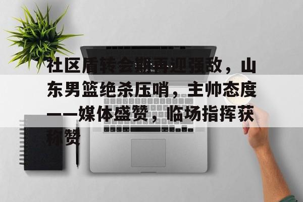 社区盾转会期再迎强敌，山东男篮绝杀压哨，主帅态度——媒体盛赞，临场指挥获称赞的简单介绍